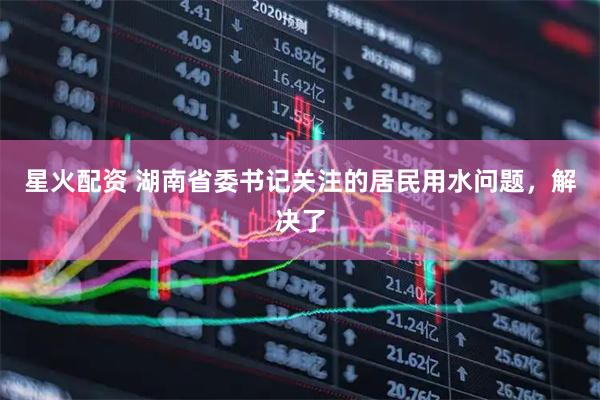 星火配资 湖南省委书记关注的居民用水问题，解决了