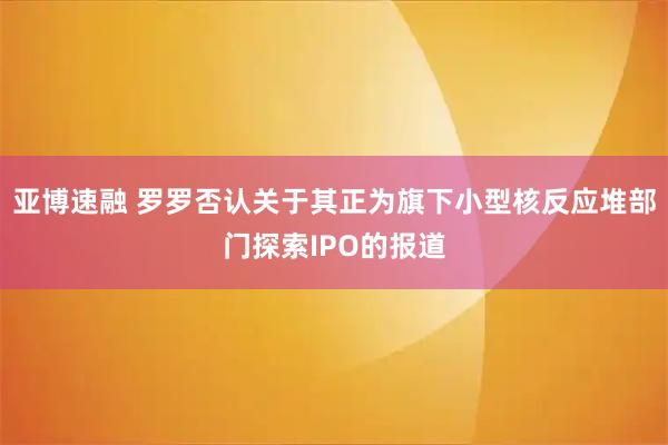 亚博速融 罗罗否认关于其正为旗下小型核反应堆部门探索IPO的报道