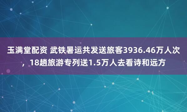 玉满堂配资 武铁暑运共发送旅客3936.46万人次，18趟旅游专列送1.5万人去看诗和远方