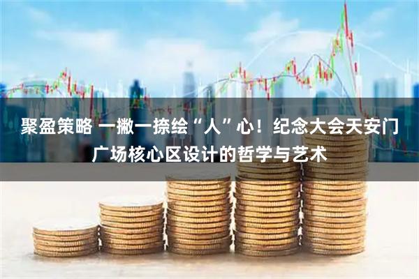 聚盈策略 一撇一捺绘“人”心！纪念大会天安门广场核心区设计的哲学与艺术
