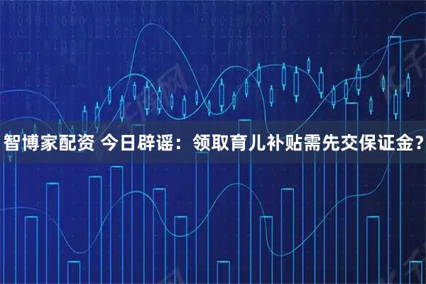智博家配资 今日辟谣：领取育儿补贴需先交保证金？