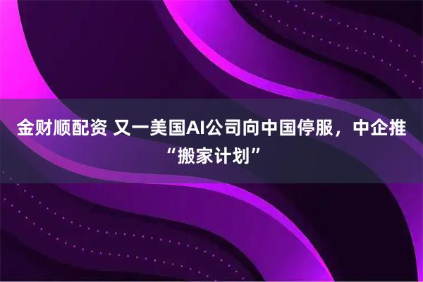金财顺配资 又一美国AI公司向中国停服，中企推“搬家计划”