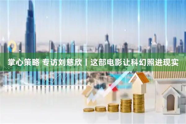 掌心策略 专访刘慈欣丨这部电影让科幻照进现实