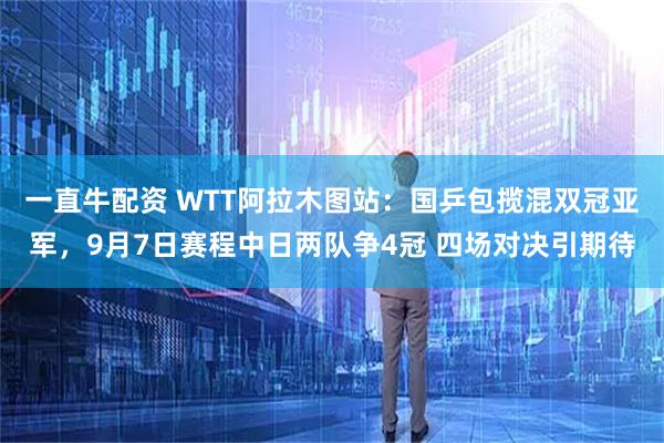 一直牛配资 WTT阿拉木图站：国乒包揽混双冠亚军，9月7日赛程中日两队争4冠 四场对决引期待