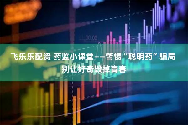 飞乐乐配资 药监小课堂——警惕“聪明药”骗局 别让好奇毁掉青春