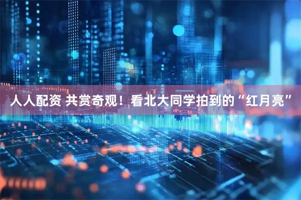 人人配资 共赏奇观！看北大同学拍到的“红月亮”