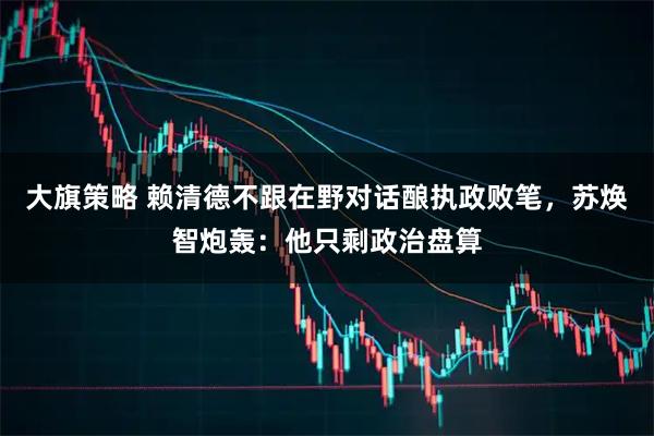 大旗策略 赖清德不跟在野对话酿执政败笔，苏焕智炮轰：他只剩政治盘算