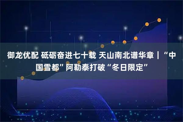 御龙优配 砥砺奋进七十载 天山南北谱华章｜“中国雪都”阿勒泰打破“冬日限定”