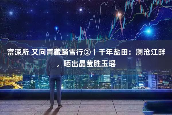 富深所 又向青藏踏雪行②丨千年盐田：澜沧江畔，晒出晶莹胜玉瑶