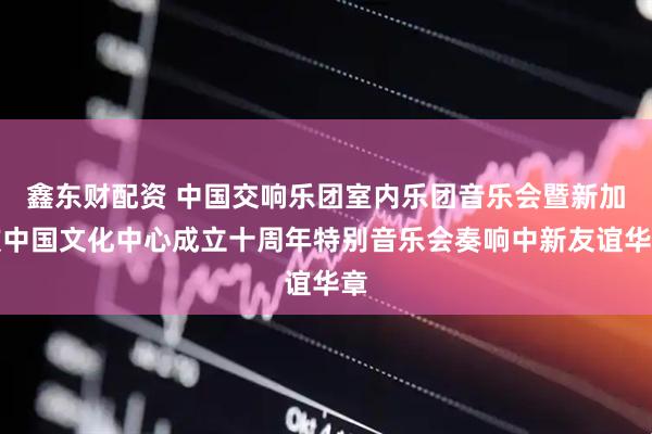 鑫东财配资 中国交响乐团室内乐团音乐会暨新加坡中国文化中心成立十周年特别音乐会奏响中新友谊华章