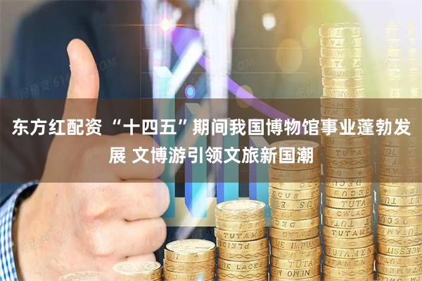 东方红配资 “十四五”期间我国博物馆事业蓬勃发展 文博游引领文旅新国潮
