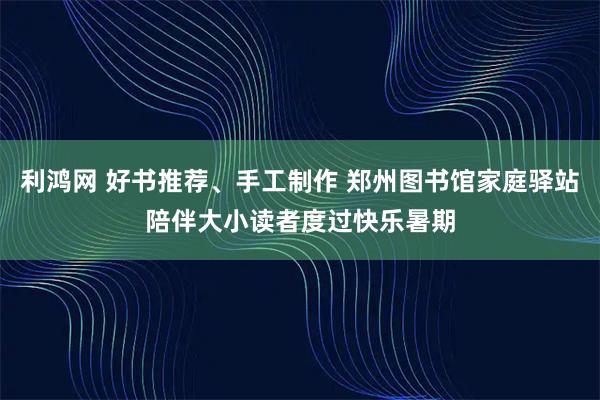 利鸿网 好书推荐、手工制作 郑州图书馆家庭驿站陪伴大小读者度过快乐暑期