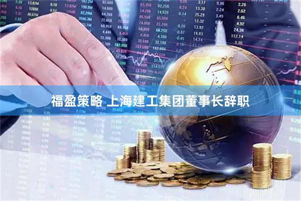 福盈策略 上海建工集团董事长辞职