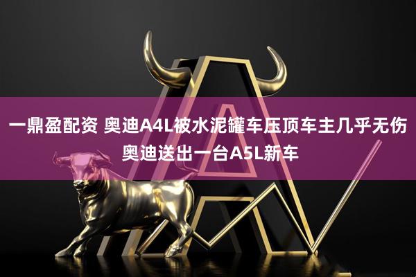 一鼎盈配资 奥迪A4L被水泥罐车压顶车主几乎无伤 奥迪送出一台A5L新车
