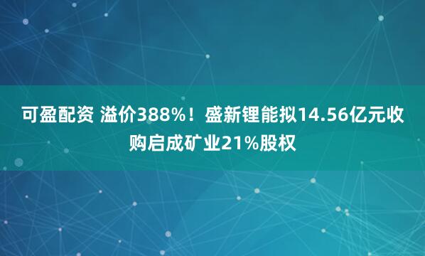 可盈配资 溢价388%！盛新锂能拟14.56亿元收购启成矿业21%股权