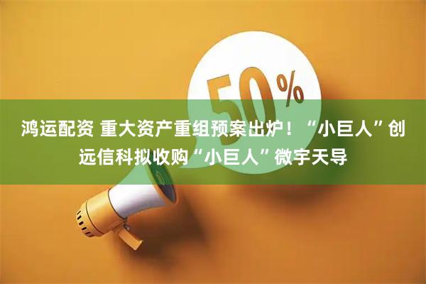 鸿运配资 重大资产重组预案出炉！“小巨人”创远信科拟收购“小巨人”微宇天导