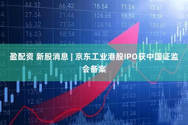 盈配资 新股消息 | 京东工业港股IPO获中国证监会备案