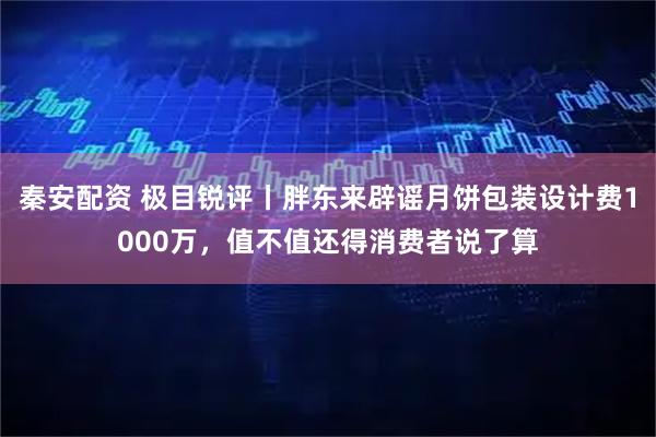 秦安配资 极目锐评丨胖东来辟谣月饼包装设计费1000万，值不值还得消费者说了算