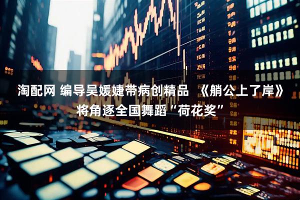 淘配网 编导吴媛婕带病创精品  《艄公上了岸》将角逐全国舞蹈“荷花奖”