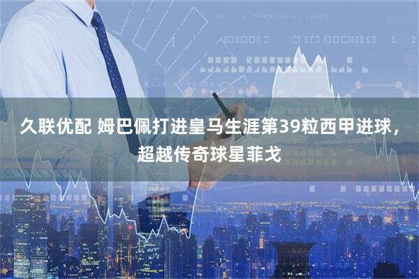 久联优配 姆巴佩打进皇马生涯第39粒西甲进球，超越传奇球星菲戈