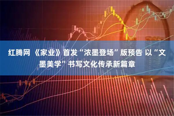 红腾网 《家业》首发“浓墨登场”版预告 以“文墨美学”书写文化传承新篇章