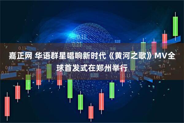 嘉正网 华语群星唱响新时代《黄河之歌》MV全球首发式在郑州举行