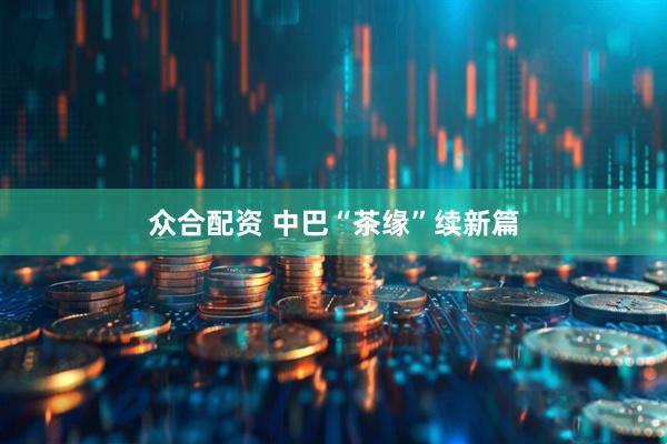 众合配资 中巴“茶缘”续新篇