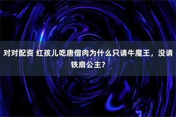 对对配资 红孩儿吃唐僧肉为什么只请牛魔王，没请铁扇公主？