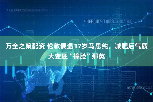 万全之策配资 伦敦偶遇37岁马思纯，减肥后气质大变还“撞脸”那英