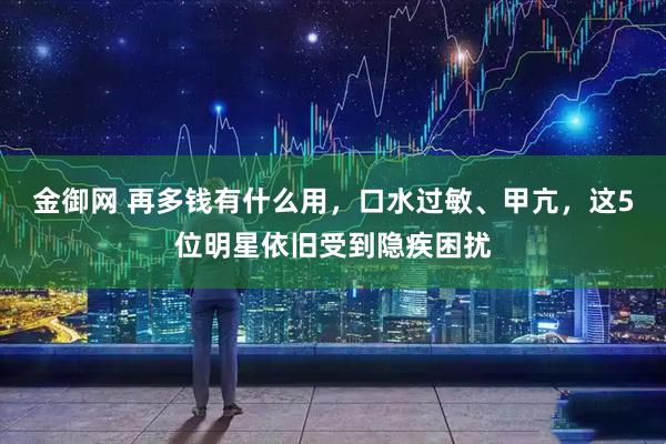 金御网 再多钱有什么用，口水过敏、甲亢，这5位明星依旧受到隐疾困扰