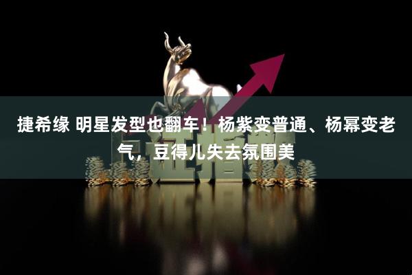 捷希缘 明星发型也翻车！杨紫变普通、杨幂变老气，豆得儿失去氛围美