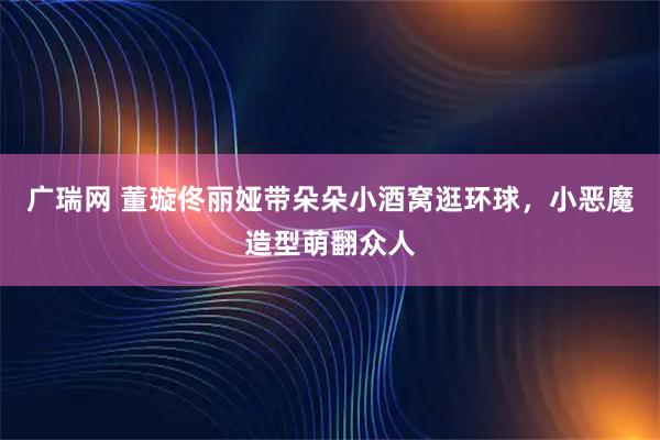 广瑞网 董璇佟丽娅带朵朵小酒窝逛环球，小恶魔造型萌翻众人