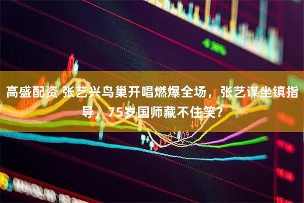 高盛配资 张艺兴鸟巢开唱燃爆全场，张艺谋坐镇指导，75岁国师藏不住笑？