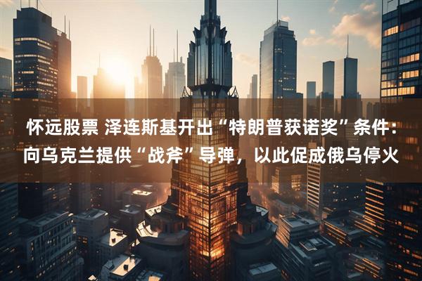 怀远股票 泽连斯基开出“特朗普获诺奖”条件：向乌克兰提供“战斧”导弹，以此促成俄乌停火