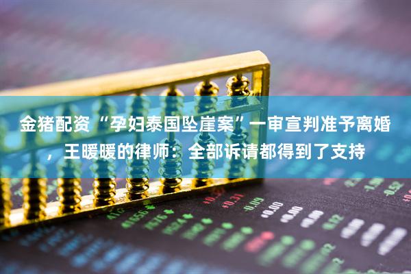 金猪配资 “孕妇泰国坠崖案”一审宣判准予离婚，王暖暖的律师：全部诉请都得到了支持