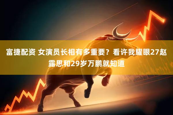 富捷配资 女演员长相有多重要？看许我耀眼27赵露思和29岁万鹏就知道