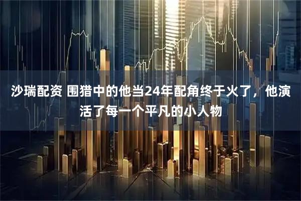 沙瑞配资 围猎中的他当24年配角终于火了，他演活了每一个平凡的小人物