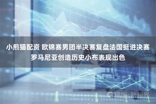 小煎猫配资 欧锦赛男团半决赛复盘法国挺进决赛罗马尼亚创造历史小布表现出色