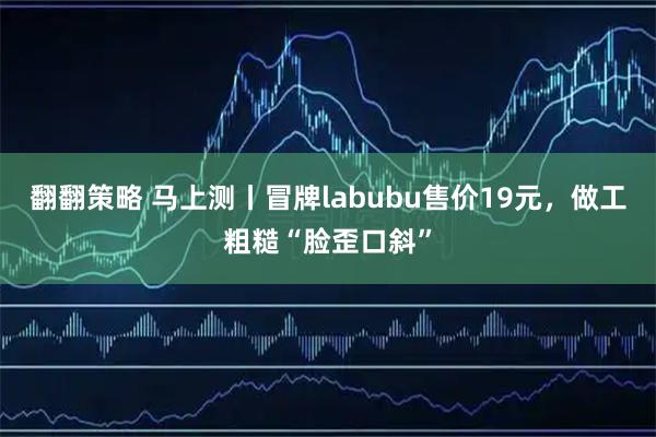 翻翻策略 马上测丨冒牌labubu售价19元，做工粗糙“脸歪口斜”