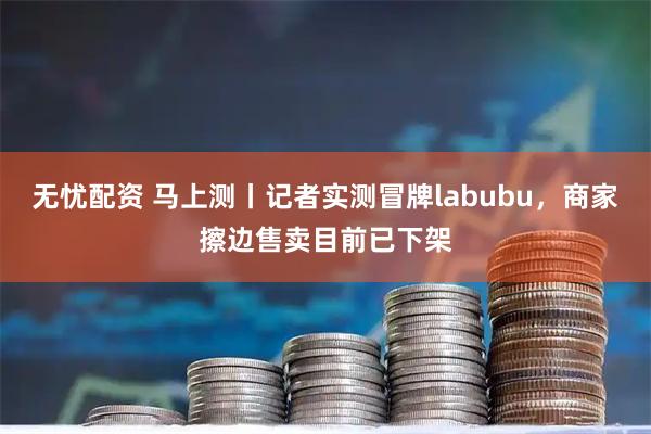 无忧配资 马上测丨记者实测冒牌labubu，商家擦边售卖目前已下架