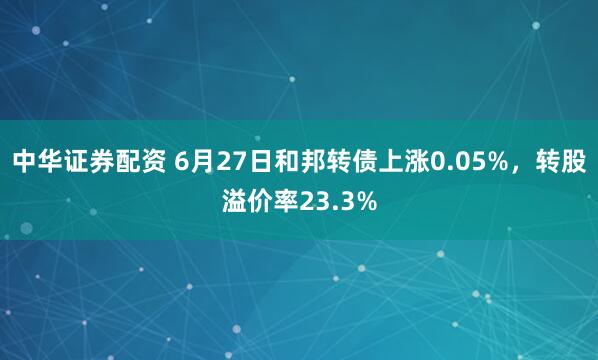 中华证券配资 6月27日和邦转债上涨0.05%,转股溢价率23.3%