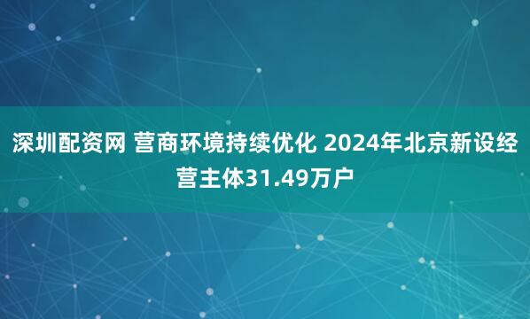 深圳配资网 营商环境持续优化 2024年北京新设经营主体31.49万户