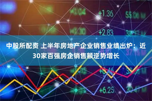 中股所配资 上半年房地产企业销售业绩出炉:近30家百强房企销售额逆势增长