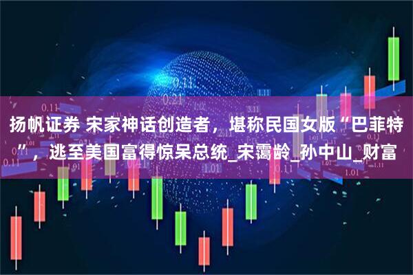 扬帆证券 宋家神话创造者，堪称民国女版“巴菲特”，逃至美国富得惊呆总统_宋霭龄_孙中山_财富