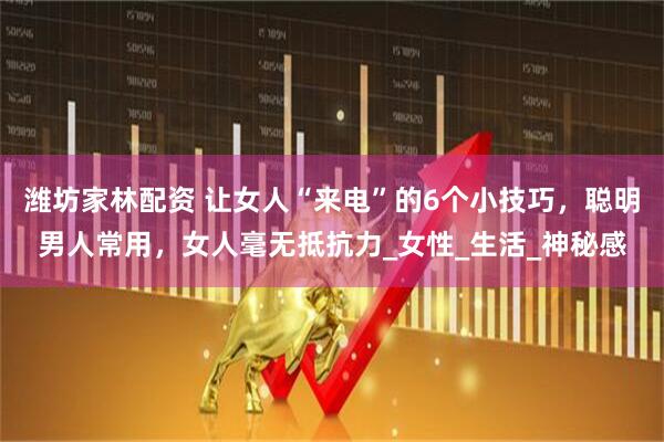 潍坊家林配资 让女人“来电”的6个小技巧，聪明男人常用，女人毫无抵抗力_女性_生活_神秘感