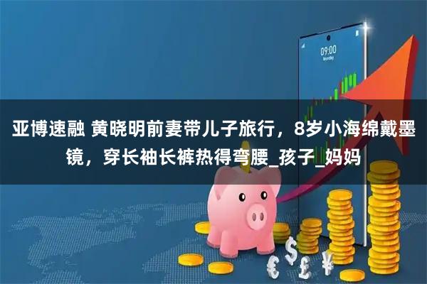 亚博速融 黄晓明前妻带儿子旅行,8岁小海绵戴墨镜,穿长袖长裤热得弯腰_孩子_妈妈