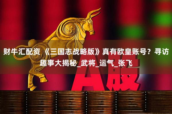 财牛汇配资 《三国志战略版》真有欧皇账号？寻访趣事大揭秘_武将_运气_张飞