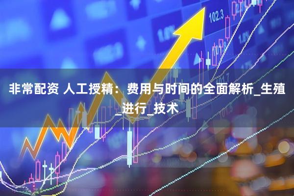 非常配资 人工授精：费用与时间的全面解析_生殖_进行_技术