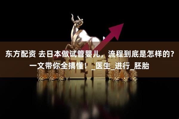 东方配资 去日本做试管婴儿，流程到底是怎样的？一文带你全搞懂！_医生_进行_胚胎