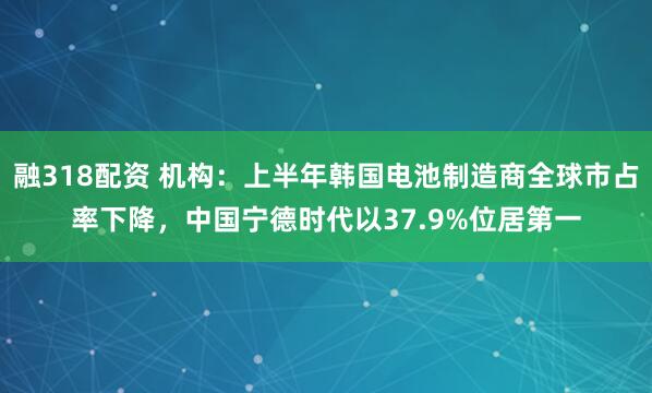 融318配资 机构：上半年韩国电池制造商全球市占率下降，中国宁德时代以37.9%位居第一